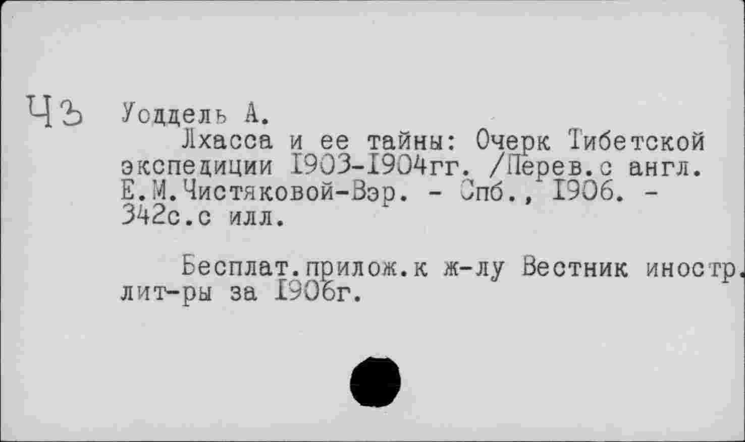 ﻿Чъ
Уоддель А.
Лхасса и ее тайны: Очерк Тибетской экспедиции 19ОЗ-19О4гг. /Перев.с англ. Е.М.Чистяковой-Вэо. - Опб., 1906. -342с.с илл.
Бесплат.прилож.к ж-лу Вестник иностр лит-ры за 1906г.